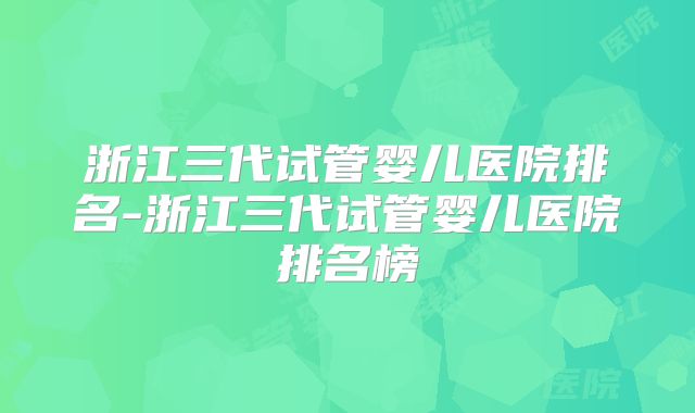 浙江三代试管婴儿医院排名-浙江三代试管婴儿医院排名榜
