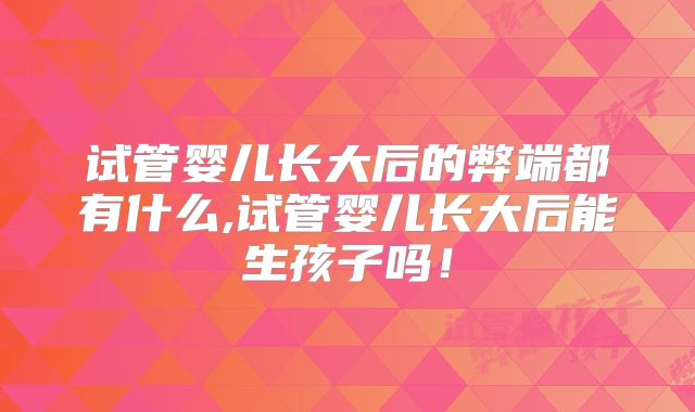 试管婴儿长大后的弊端都有什么,试管婴儿长大后能生孩子吗！