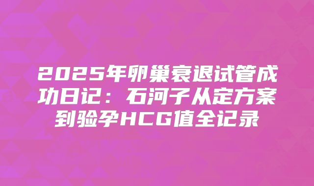 2025年卵巢衰退试管成功日记：石河子从定方案到验孕HCG值全记录