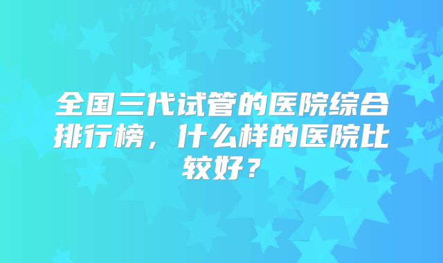 全国三代试管的医院综合排行榜，什么样的医院比较好？