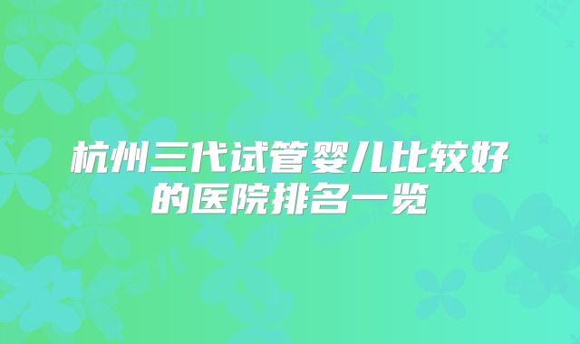 杭州三代试管婴儿比较好的医院排名一览