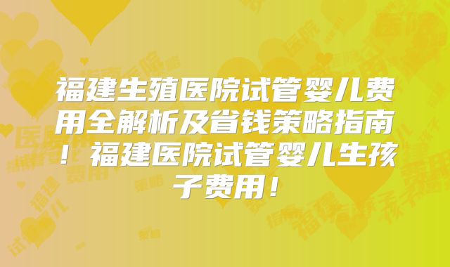 福建生殖医院试管婴儿费用全解析及省钱策略指南!福建医院试管婴儿生孩子费用!