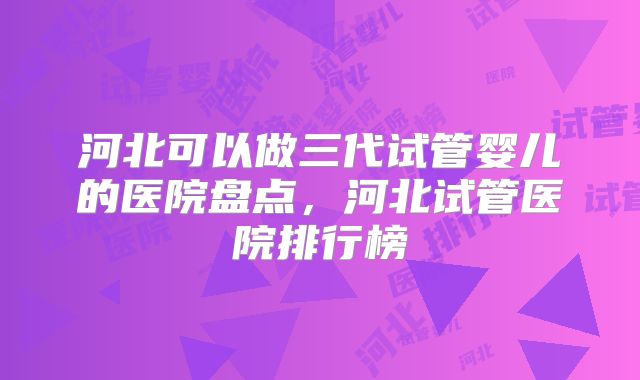 河北可以做三代试管婴儿的医院盘点，河北试管医院排行榜