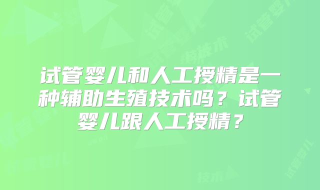 试管婴儿和人工授精是一种辅助生殖技术吗？试管婴儿跟人工授精？