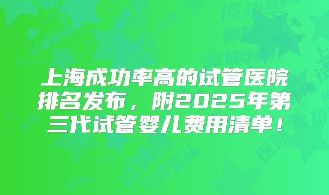 上海成功率高的试管医院排名发布，附2025年第三代试管婴儿费用清单！