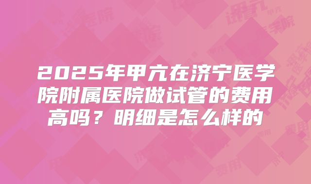2025年甲亢在济宁医学院附属医院做试管的费用高吗？明细是怎么样的