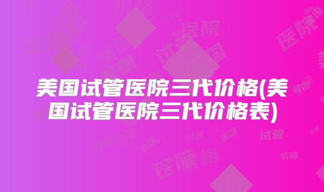 美国试管医院三代价格(美国试管医院三代价格表)