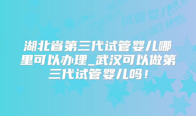 湖北省第三代试管婴儿哪里可以办理_武汉可以做第三代试管婴儿吗！