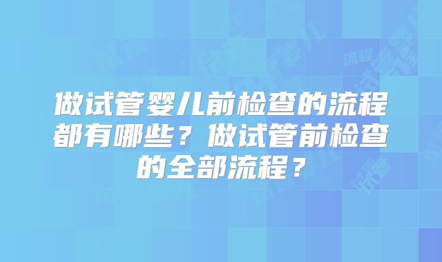 做试管婴儿前检查的流程都有哪些?做试管前检查的全部流程?