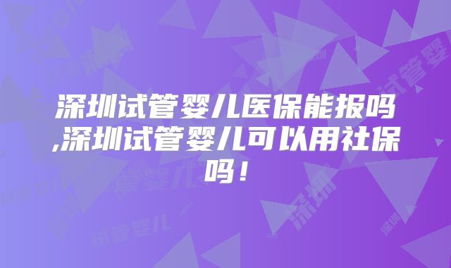 深圳试管婴儿医保能报吗,深圳试管婴儿可以用社保吗！