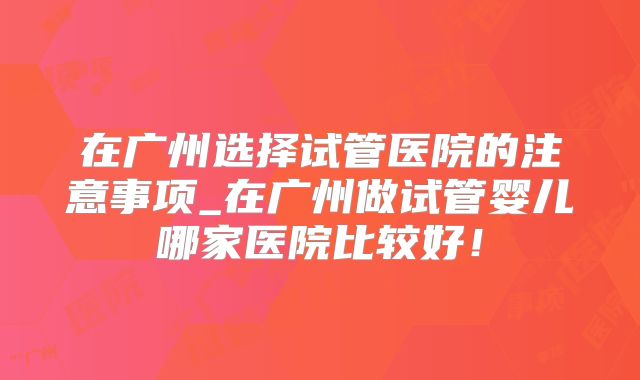 在广州选择试管医院的注意事项_在广州做试管婴儿哪家医院比较好！
