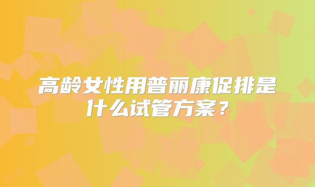 高龄女性用普丽康促排是什么试管方案?
