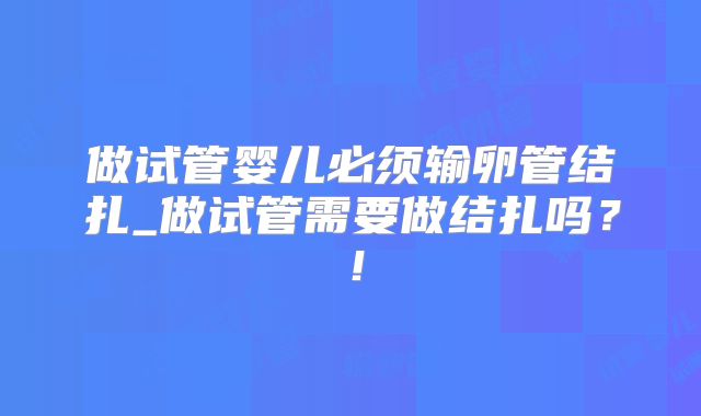 做试管婴儿必须输卵管结扎_做试管需要做结扎吗？！