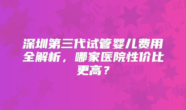 深圳第三代试管婴儿费用全解析，哪家医院性价比更高？