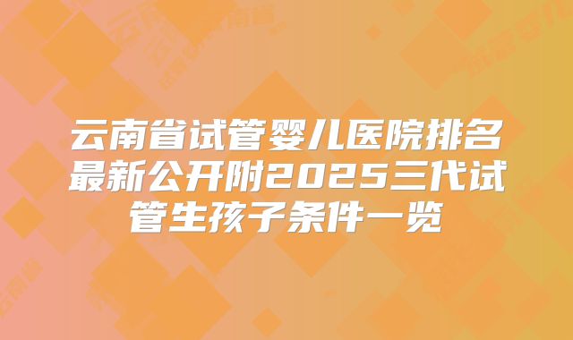 云南省试管婴儿医院排名最新公开附2025三代试管生孩子条件一览