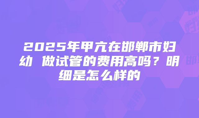 2025年甲亢在邯郸市妇幼 做试管的费用高吗?明细是怎么样的
