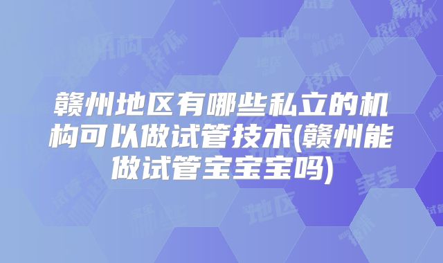 赣州地区有哪些私立的机构可以做试管技术(赣州能做试管宝宝宝吗)