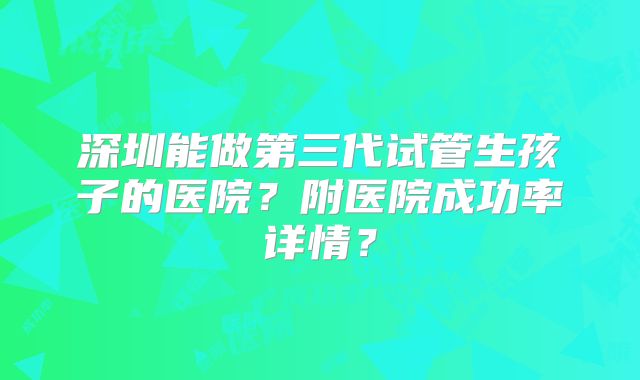 深圳能做第三代试管生孩子的医院？附医院成功率详情？