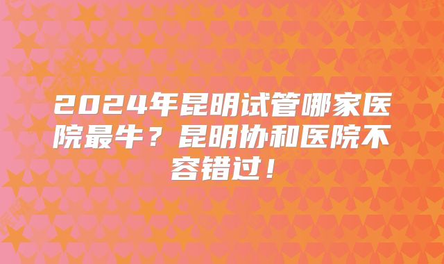 2024年昆明试管哪家医院最牛?昆明协和医院不容错过!
