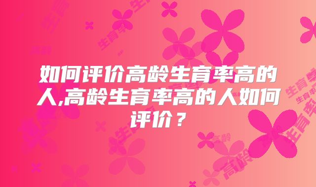 如何评价高龄生育率高的人,高龄生育率高的人如何评价?