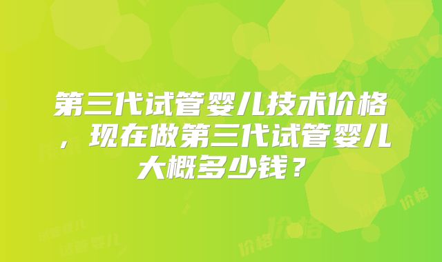 第三代试管婴儿技术价格，现在做第三代试管婴儿大概多少钱？