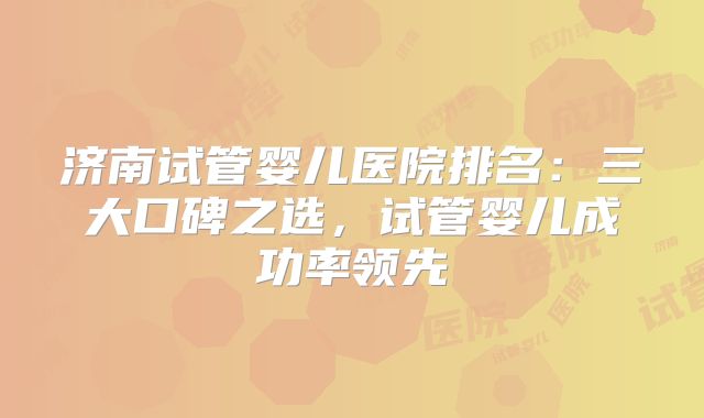 济南试管婴儿医院排名：三大口碑之选，试管婴儿成功率领先