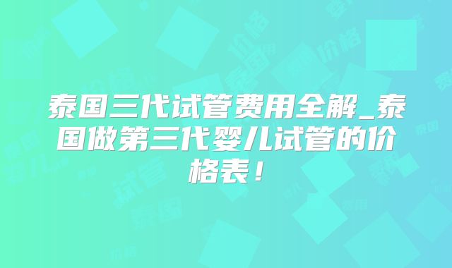 泰国三代试管费用全解_泰国做第三代婴儿试管的价格表！