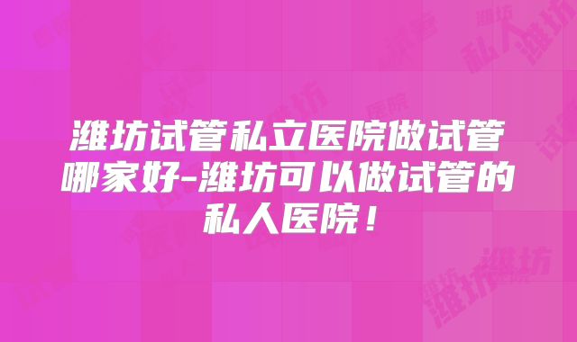 潍坊试管私立医院做试管哪家好-潍坊可以做试管的私人医院!