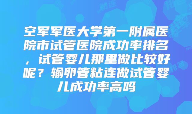 空军军医大学第一附属医院市试管医院成功率排名，试管婴儿那里做比较好呢？输卵管粘连做试管婴儿成功率高吗