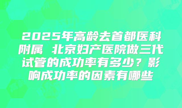 2025年高龄去首都医科附属 北京妇产医院做三代试管的成功率有多少?影响成功率的因素有哪些