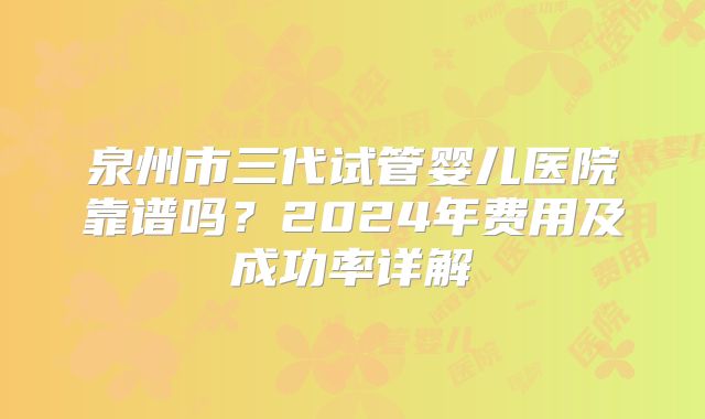 泉州市三代试管婴儿医院靠谱吗？2024年费用及成功率详解