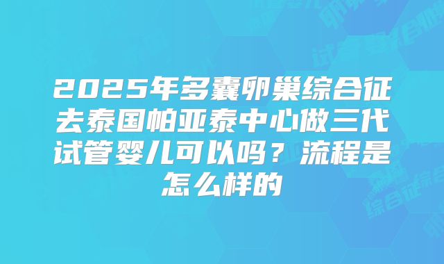 2025年多囊卵巢综合征去泰国帕亚泰中心做三代试管婴儿可以吗?流程是怎么样的