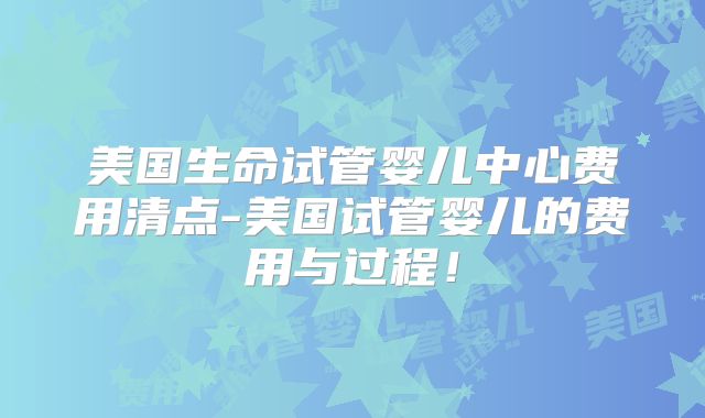 美国生命试管婴儿中心费用清点-美国试管婴儿的费用与过程！