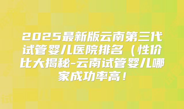 2025最新版云南第三代试管婴儿医院排名(性价比大揭秘-云南试管婴儿哪家成功率高!