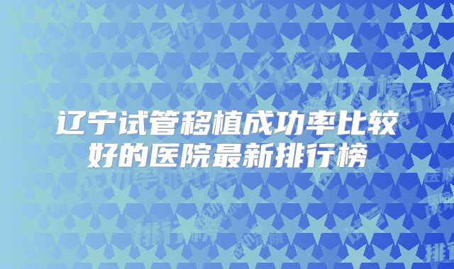 辽宁试管移植成功率比较好的医院最新排行榜