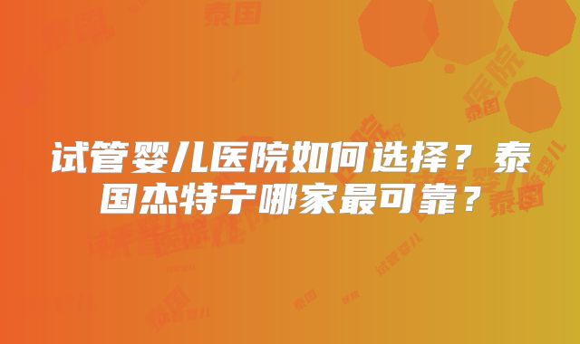 试管婴儿医院如何选择?泰国杰特宁哪家最可靠?