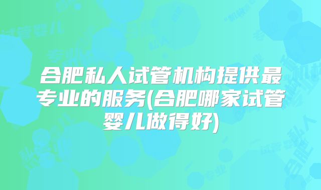 合肥私人试管机构提供最专业的服务(合肥哪家试管婴儿做得好)