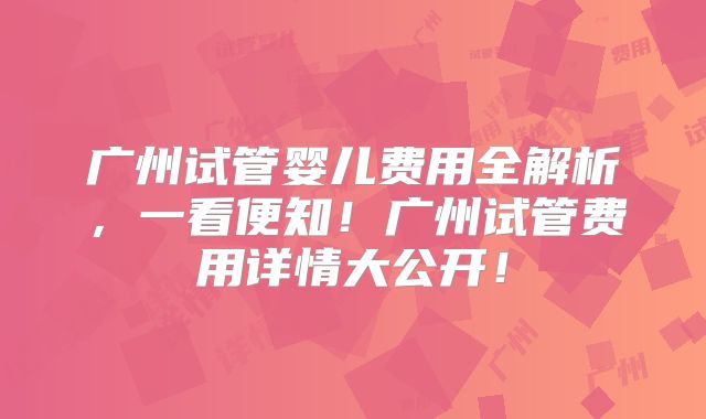 广州试管婴儿费用全解析，一看便知！广州试管费用详情大公开！