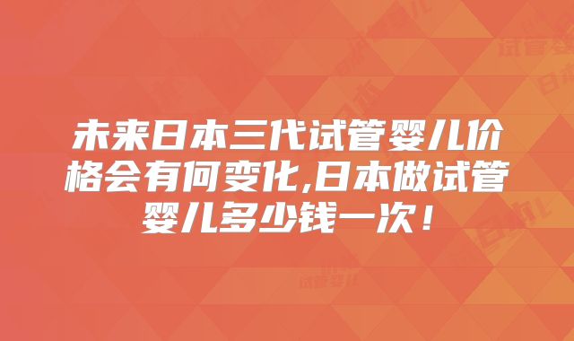 未来日本三代试管婴儿价格会有何变化,日本做试管婴儿多少钱一次!