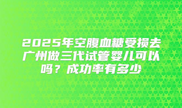 2025年空腹血糖受损去广州做三代试管婴儿可以吗?成功率有多少