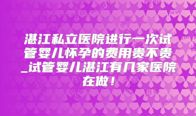 湛江私立医院进行一次试管婴儿怀孕的费用贵不贵_试管婴儿湛江有几家医院在做！