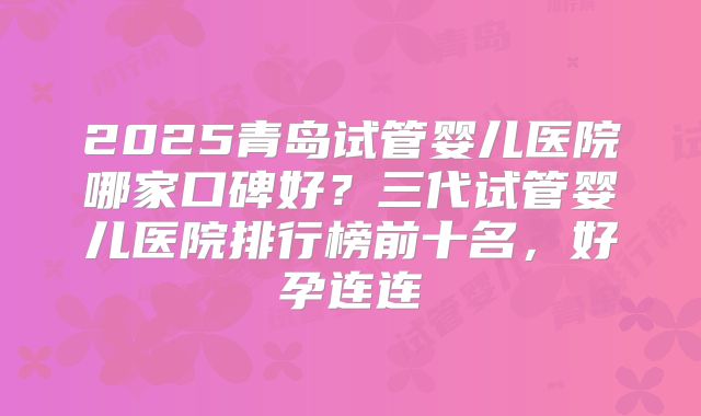 2025青岛试管婴儿医院哪家口碑好？三代试管婴儿医院排行榜前十名，好孕连连