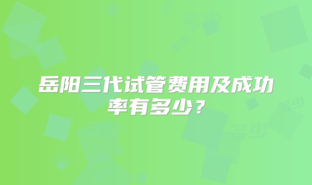 岳阳三代试管费用及成功率有多少？