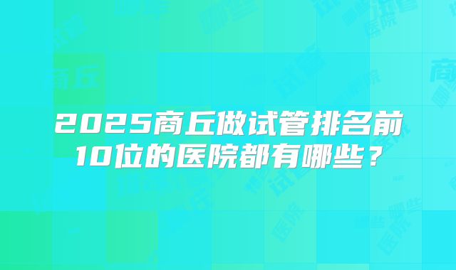 2025商丘做试管排名前10位的医院都有哪些？