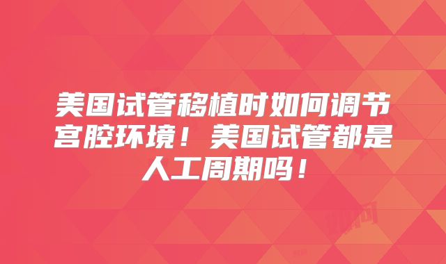 美国试管移植时如何调节宫腔环境！美国试管都是人工周期吗！