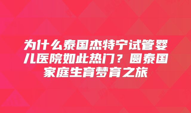 为什么泰国杰特宁试管婴儿医院如此热门？圆泰国家庭生育梦育之旅