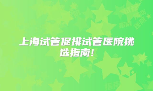 上海试管促排试管医院挑选指南!