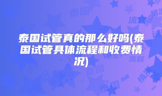 泰国试管真的那么好吗(泰国试管具体流程和收费情况)