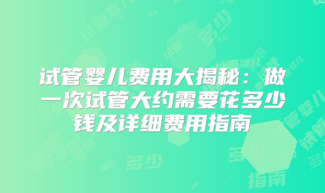 试管婴儿费用大揭秘：做一次试管大约需要花多少钱及详细费用指南