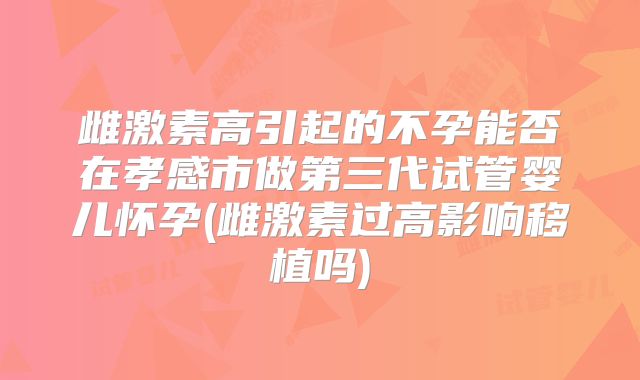 雌激素高引起的不孕能否在孝感市做第三代试管婴儿怀孕(雌激素过高影响移植吗)